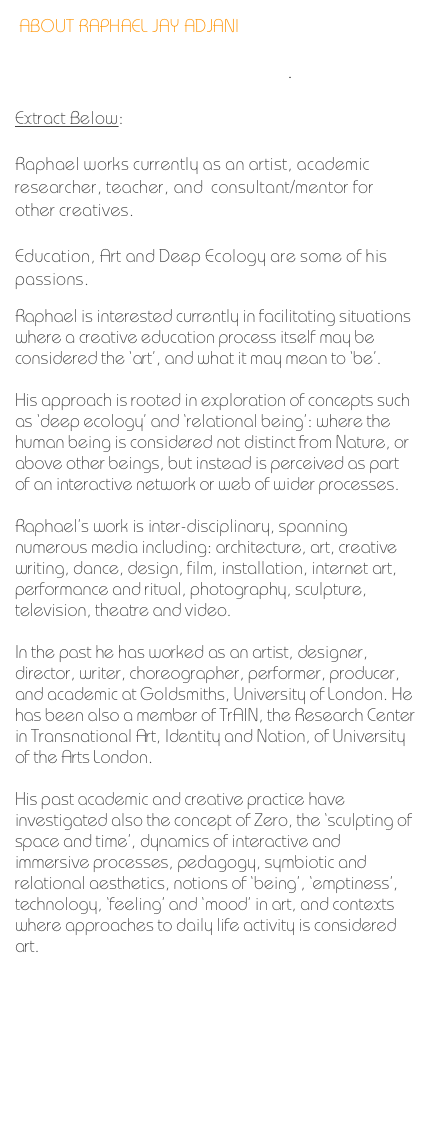 ABOUT RAPHAEL JAY ADJANI

The full version can be downloaded.

Extract Below:

Raphael works currently as an artist, academic researcher, teacher, and  consultant/mentor for other creatives. 

Education, Art and Deep Ecology are some of his passions.

Raphael is interested currently in facilitating situations where a creative education process itself may be considered the ‘art’, and what it may mean to ‘be’.

His approach is rooted in exploration of concepts such as ‘deep ecology’ and ‘relational being’: where the human being is considered not distinct from Nature, or above other beings, but instead is perceived as part of an interactive network or web of wider processes.

Raphael’s work is inter-disciplinary, spanning numerous media including: architecture, art, creative writing, dance, design, film, installation, internet art, performance and ritual, photography, sculpture, television, theatre and video.

In the past he has worked as an artist, designer, director, writer, choreographer, performer, producer, and academic at Goldsmiths, University of London. He has been also a member of TrAIN, the Research Center in Transnational Art, Identity and Nation, of University of the Arts London.

His past academic and creative practice have investigated also the concept of Zero, the ‘sculpting of space and time’, dynamics of interactive and immersive processes, pedagogy, symbiotic and relational aesthetics, notions of ‘being’, ‘emptiness’, technology, ‘feeling’ and ‘mood’ in art, and contexts where approaches to daily life activity is considered art. 

www.raphaeladjani.com                   
 
www.8technology.net

http://turbulence.org/Works/iPak

www.centerforcreativedevelopment.org  