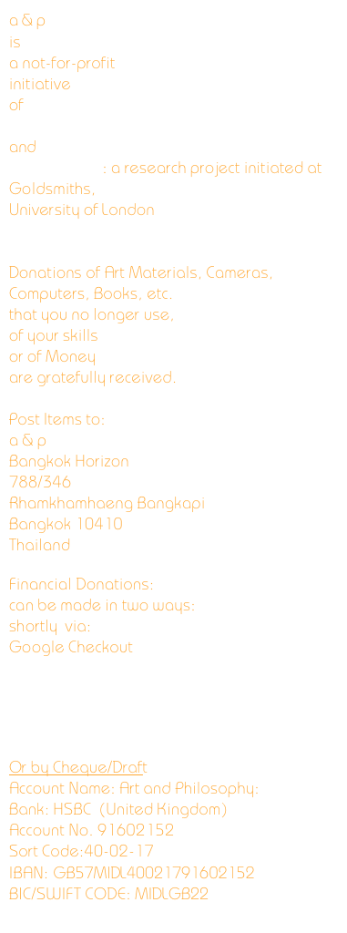 a & p
is
a not-for-profit
initiative
of 
Center for Creative Development
and
8 technology: a research project initiated at Goldsmiths,
University of London


Donations of Art Materials, Cameras, Computers, Books, etc.
that you no longer use,
of your skills
or of Money
are gratefully received.

Post Items to:
a & p
Bangkok Horizon
788/346
Rhamkhamhaeng Bangkapi
Bangkok 10410
Thailand

Financial Donations:
can be made in two ways:
shortly  via:
Google Checkout





Or by Cheque/Draft
Account Name: Art and Philosophy:
Bank: HSBC  (United Kingdom)
Account No. 91602152
Sort Code:40-02-17
IBAN: GB57MIDL40021791602152
BIC/SWIFT CODE: MIDLGB22
