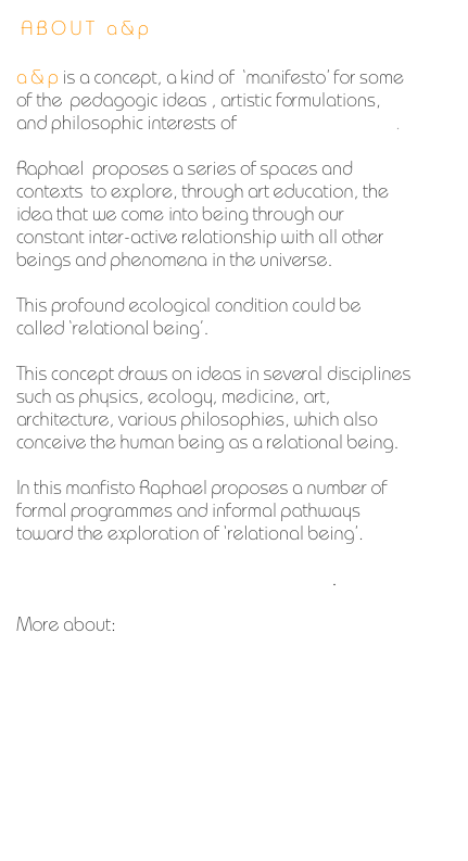 ABOUT a&p 

a&pis a concept, a kind of  ‘manifesto’ for some of the  pedagogic ideas , artistic formulations, and philosophic interests of Raphael Jay Adjani.    

Raphael  proposes a series of spaces and contexts  to explore, through art education, the idea that we come into being through our constant inter-active relationship with all other beings and phenomena in the universe.
 
This profound ecological condition could be called ‘relational being’.

This concept draws on ideas in several disciplines such as physics, ecology, medicine, art, architecture, various philosophies, which also conceive the human being as a relational being.

In this manfisto Raphael proposes a number of formal programmes and informal pathways toward the exploration of ‘relational being’.

The Approach to Teaching and Learning.

More about:

 Philosophy, Atmosphere & Ethos


