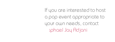 If you are interested to host a pop event appropriate to your own needs, contact 
Raphael Jay Adjani